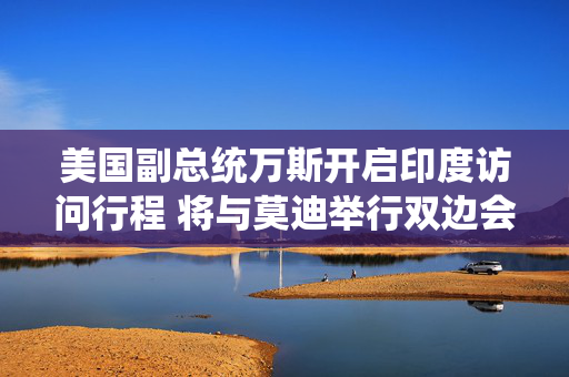 美国副总统万斯开启印度访问行程 将与莫迪举行双边会晤