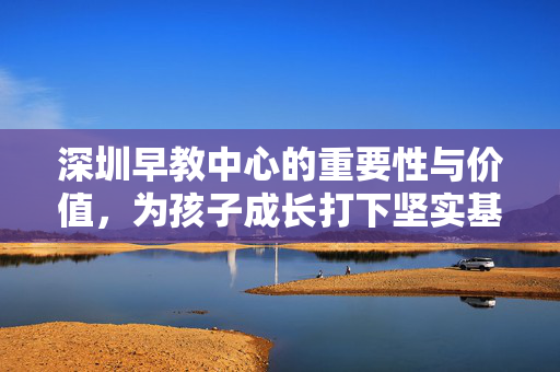 深圳早教中心的重要性与价值，为孩子成长打下坚实基础