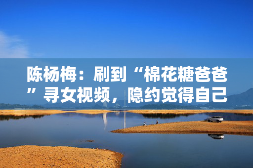 陈杨梅：刷到“棉花糖爸爸”寻女视频，隐约觉得自己就是爸爸要找的孩子