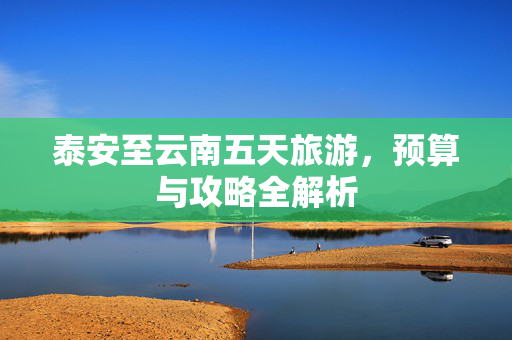 泰安至云南五天旅游，预算与攻略全解析