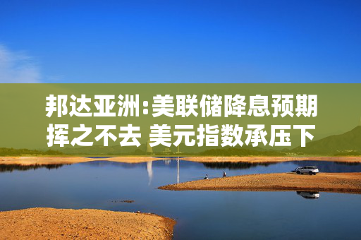 邦达亚洲:美联储降息预期挥之不去 美元指数承压下行