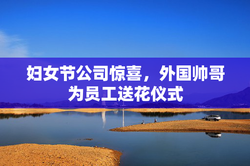 妇女节公司惊喜，外国帅哥为员工送花仪式