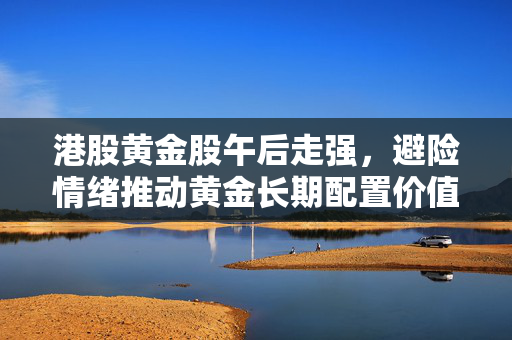 港股黄金股午后走强，避险情绪推动黄金长期配置价值支撑稳固