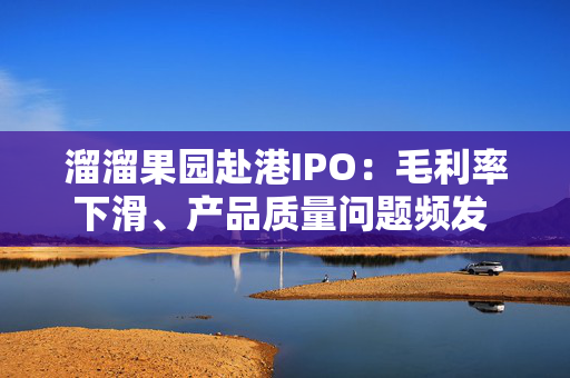 溜溜果园赴港IPO：毛利率下滑、产品质量问题频发 行业机遇与隐忧交织下的突围之路