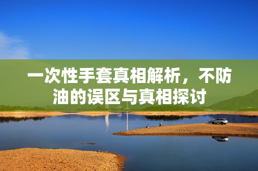 一次性手套真相解析，不防油的误区与真相探讨