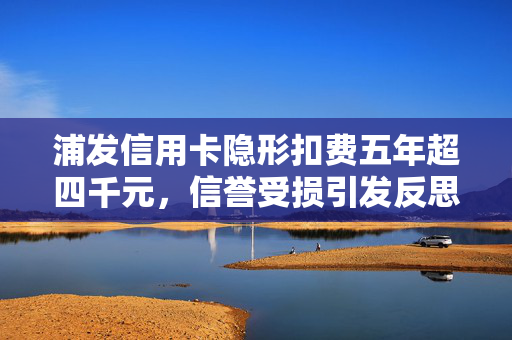 浦发信用卡隐形扣费五年超四千元，信誉受损引发反思