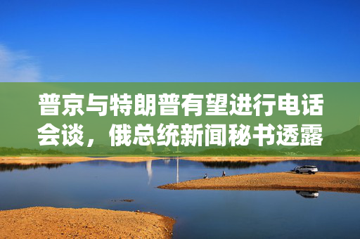 普京与特朗普有望进行电话会谈，俄总统新闻秘书透露消息