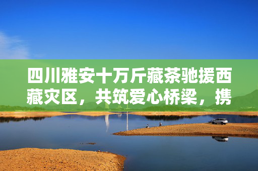 四川雅安十万斤藏茶驰援西藏灾区，共筑爱心桥梁，携手共克时艰