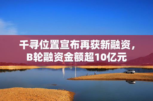 千寻位置宣布再获新融资，B轮融资金额超10亿元