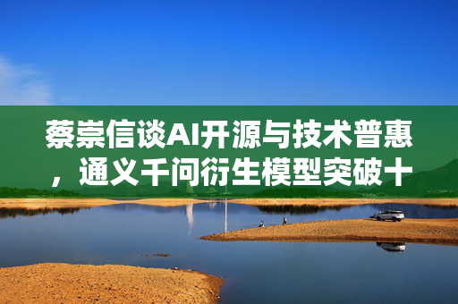 蔡崇信谈AI开源与技术普惠，通义千问衍生模型突破十万大关，强调技术普惠超越竞争的重要性