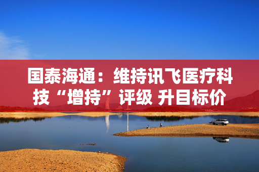 国泰海通：维持讯飞医疗科技“增持”评级 升目标价至154.48港元