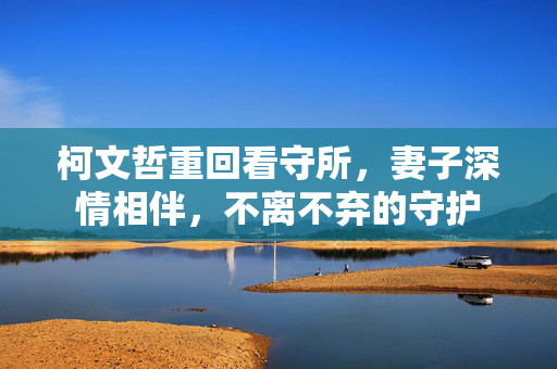 柯文哲重回看守所，妻子深情相伴，不离不弃的守护