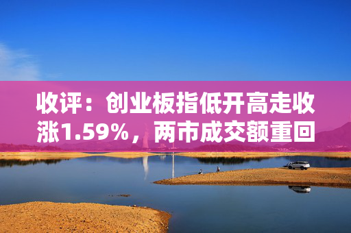收评：创业板指低开高走收涨1.59%，两市成交额重回万亿元