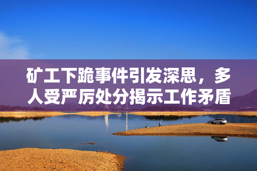 矿工下跪事件引发深思，多人受严厉处分揭示工作矛盾之痛