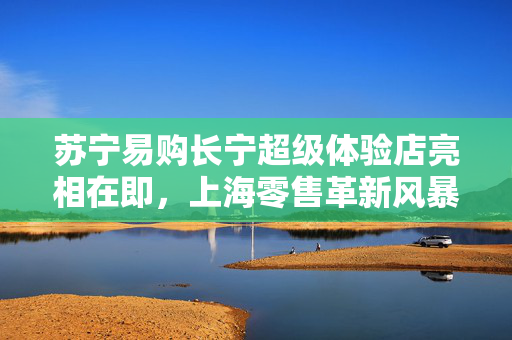 苏宁易购长宁超级体验店亮相在即，上海零售革新风暴，年内十家新门店盛大开业