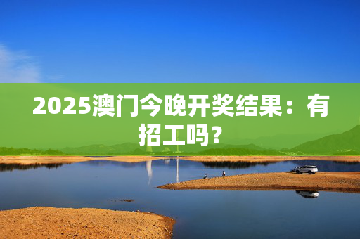 2025澳门今晚开奖结果：有招工吗？