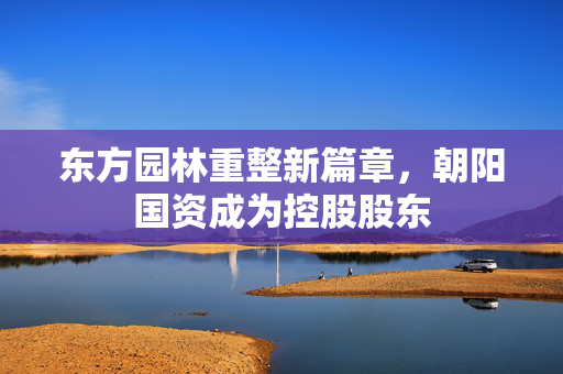 东方园林重整新篇章，朝阳国资成为控股股东