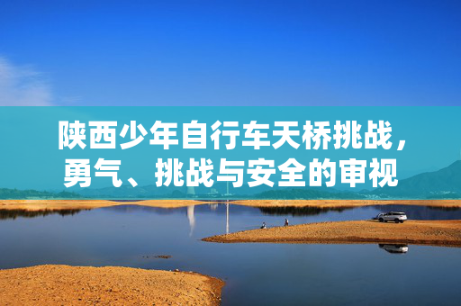 陕西少年自行车天桥挑战，勇气、挑战与安全的审视