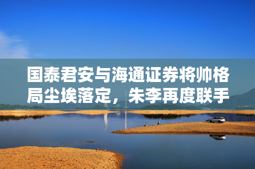 国泰君安与海通证券将帅格局尘埃落定，朱李再度联手引领行业新篇章
