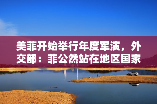 美菲开始举行年度军演，外交部：菲公然站在地区国家的对立面