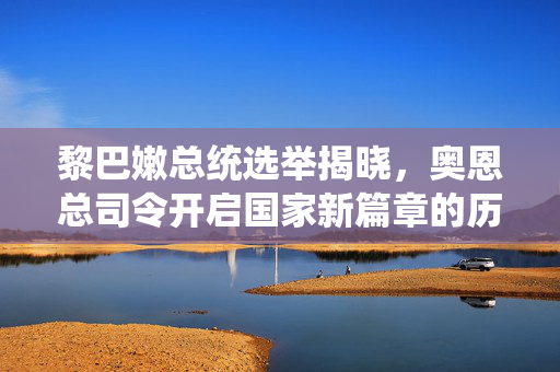 黎巴嫩总统选举揭晓，奥恩总司令开启国家新篇章的历史转折