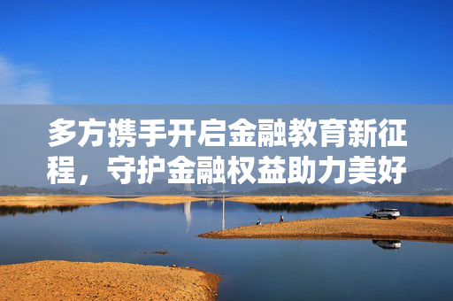 多方携手开启金融教育新征程，守护金融权益助力美好生活