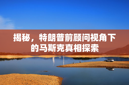 揭秘，特朗普前顾问视角下的马斯克真相探索