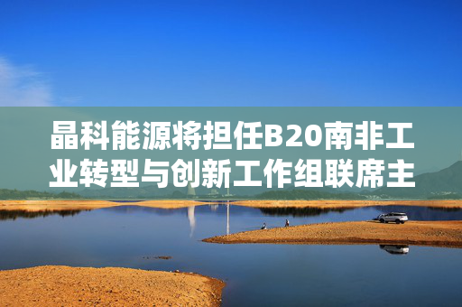晶科能源将担任B20南非工业转型与创新工作组联席主席