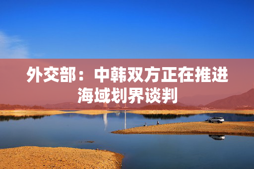 外交部：中韩双方正在推进海域划界谈判