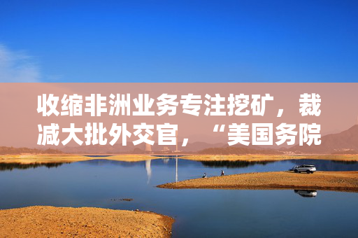 收缩非洲业务专注挖矿，裁减大批外交官，“美国务院改革草案”引争议
