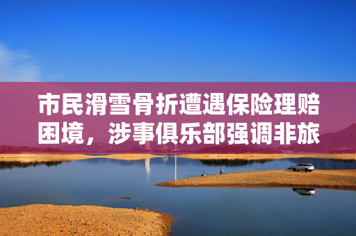 市民滑雪骨折遭遇保险理赔困境，涉事俱乐部强调非旅游套餐，理赔纠纷待解