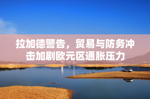拉加德警告，贸易与防务冲击加剧欧元区通胀压力