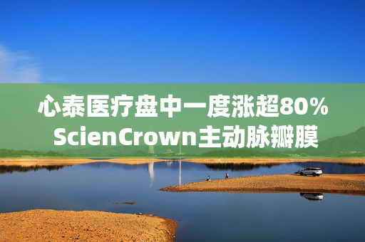 心泰医疗盘中一度涨超80% ScienCrown主动脉瓣膜系统上市后首批植入正式启动