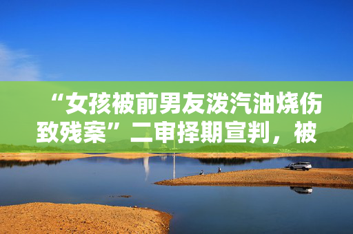 “女孩被前男友泼汽油烧伤致残案”二审择期宣判，被告：我没想过杀她