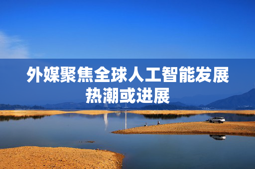 外媒聚焦全球人工智能发展热潮或进展