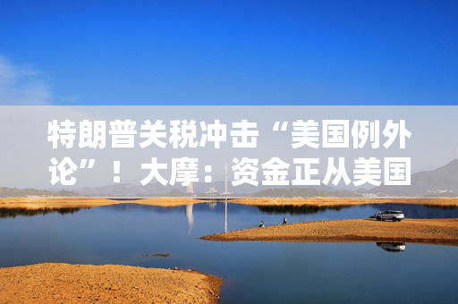 特朗普关税冲击“美国例外论”！大摩：资金正从美国流向欧洲和日本