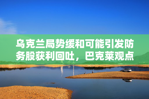 乌克兰局势缓和可能引发防务股获利回吐，巴克莱观点解析