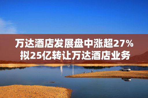 万达酒店发展盘中涨超27% 拟25亿转让万达酒店业务