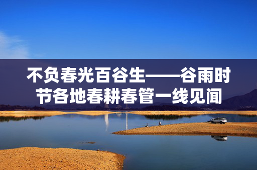 不负春光百谷生——谷雨时节各地春耕春管一线见闻