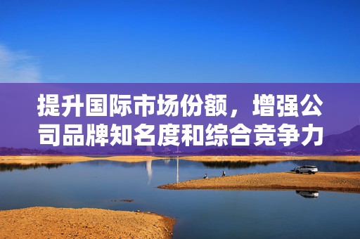 提升国际市场份额，增强公司品牌知名度和综合竞争力