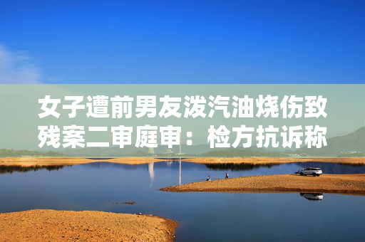 女子遭前男友泼汽油烧伤致残案二审庭审：检方抗诉称一审量刑不当