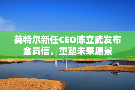 英特尔新任CEO陈立武发布全员信，重塑未来愿景
