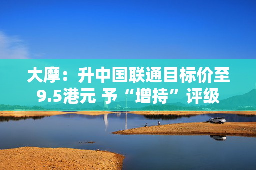 大摩：升中国联通目标价至9.5港元 予“增持”评级