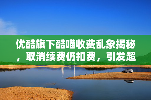 优酷旗下酷喵收费乱象揭秘，取消续费仍扣费，引发超6000条投诉警报