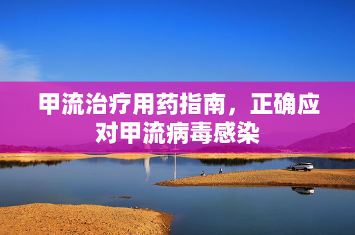 甲流治疗用药指南，正确应对甲流病毒感染