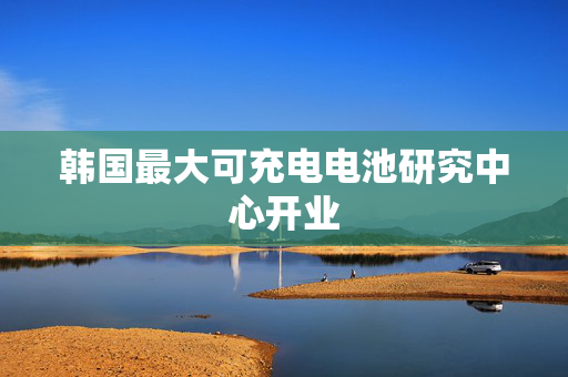 韩国最大可充电电池研究中心开业