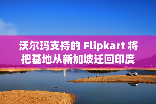 沃尔玛支持的 Flipkart 将把基地从新加坡迁回印度