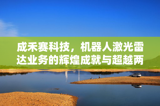 成禾赛科技，机器人激光雷达业务的辉煌成就与超越两万台出货量的第二成长曲线