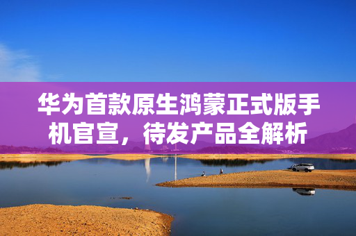 华为首款原生鸿蒙正式版手机官宣，待发产品全解析