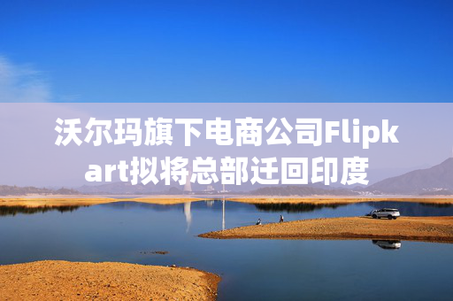 沃尔玛旗下电商公司Flipkart拟将总部迁回印度